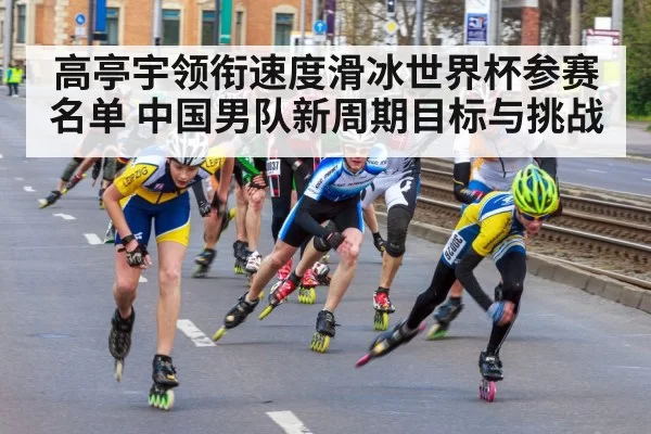 高亭宇领衔速度滑冰世界杯参赛名单 中国男队新周期目标与挑战