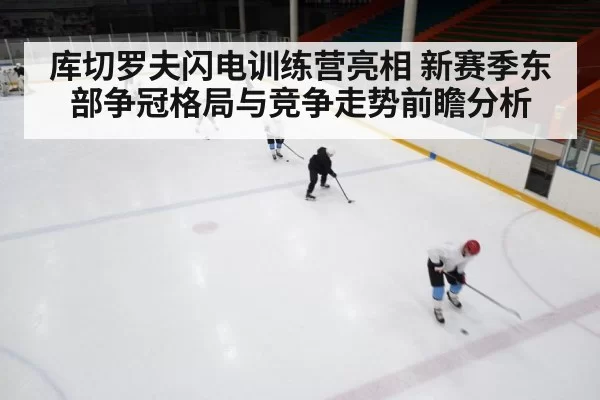 库切罗夫闪电训练营亮相 新赛季东部争冠格局与竞争走势前瞻分析