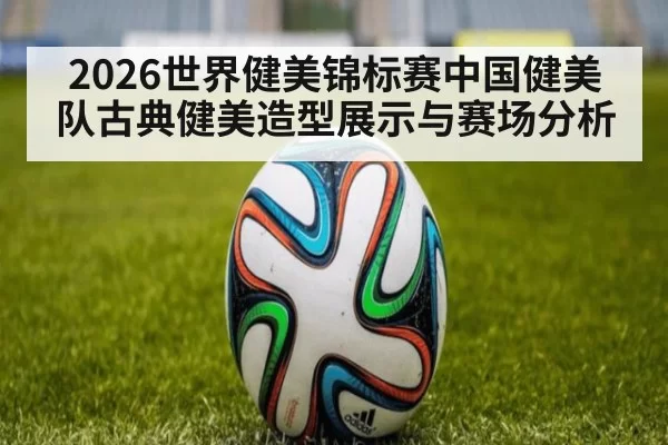 2026世界健美锦标赛中国健美队古典健美造型展示与赛场分析